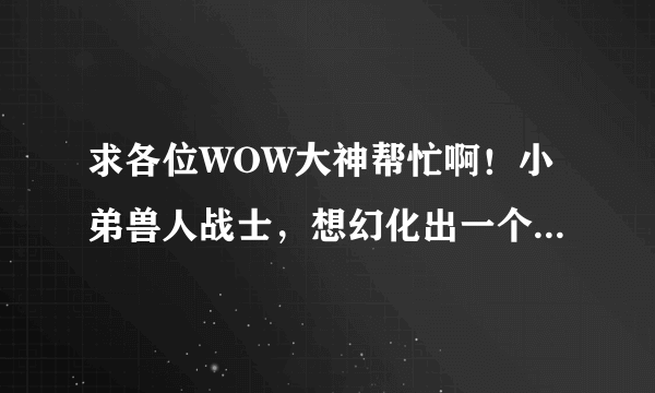 求各位WOW大神帮忙啊！小弟兽人战士，想幻化出一个格罗姆地狱咆哮的造型。。。