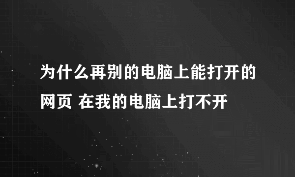 为什么再别的电脑上能打开的网页 在我的电脑上打不开