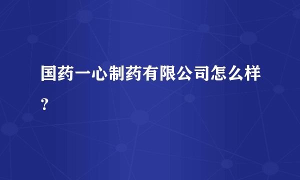 国药一心制药有限公司怎么样？