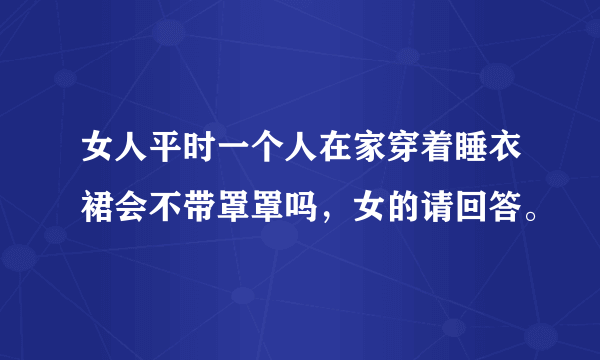 女人平时一个人在家穿着睡衣裙会不带罩罩吗，女的请回答。