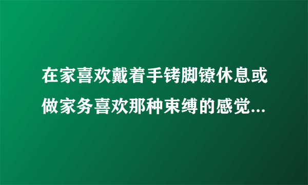 在家喜欢戴着手铐脚镣休息或做家务喜欢那种束缚的感觉而且老婆在家时把钥匙交给她不然的话总想打开正常吗