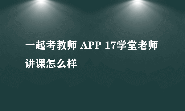 一起考教师 APP 17学堂老师讲课怎么样