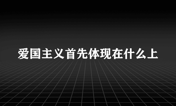 爱国主义首先体现在什么上