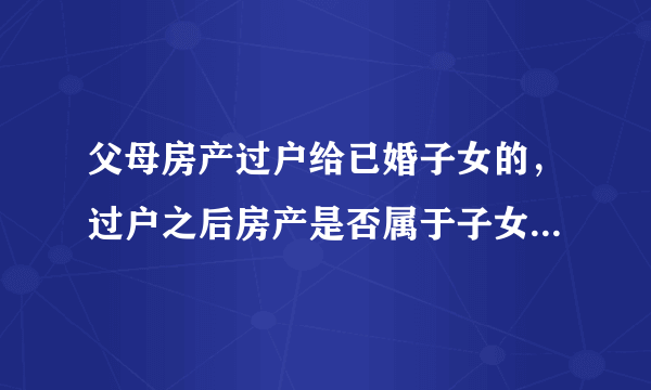 父母房产过户给已婚子女的，过户之后房产是否属于子女夫妻双方的共同财产？