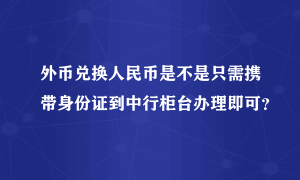 外币兑换人民币是不是只需携带身份证到中行柜台办理即可？