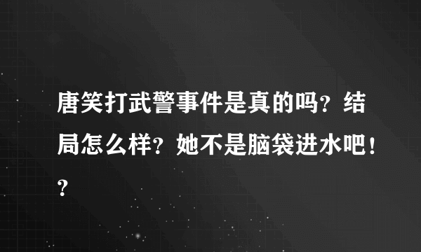 唐笑打武警事件是真的吗？结局怎么样？她不是脑袋进水吧！？