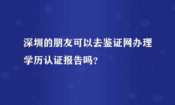 深圳的朋友可以去鉴证网办理学历认证报告吗？