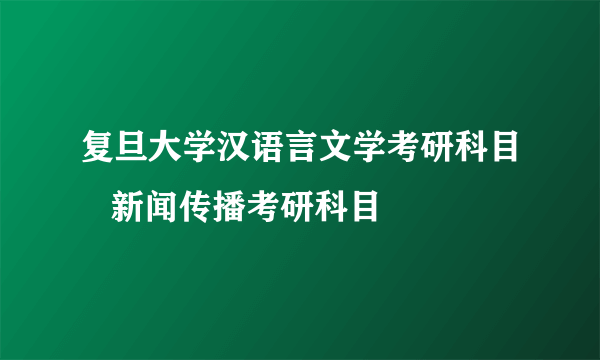 复旦大学汉语言文学考研科目   新闻传播考研科目