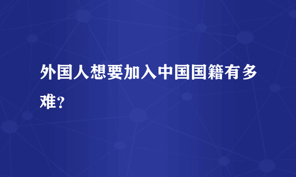 外国人想要加入中国国籍有多难？