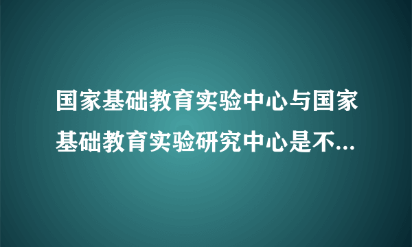 国家基础教育实验中心与国家基础教育实验研究中心是不是同一个单位