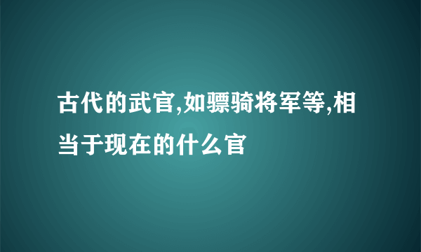 古代的武官,如骠骑将军等,相当于现在的什么官