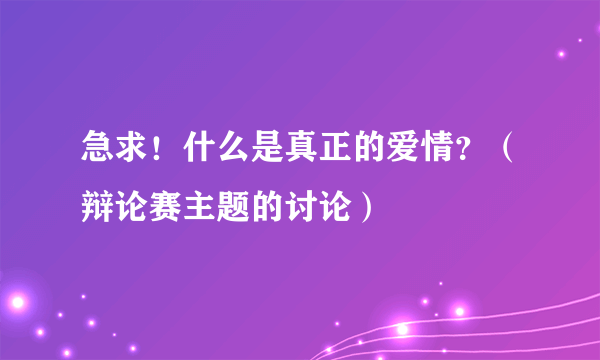 急求！什么是真正的爱情？（辩论赛主题的讨论）