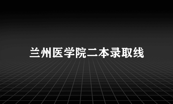 兰州医学院二本录取线