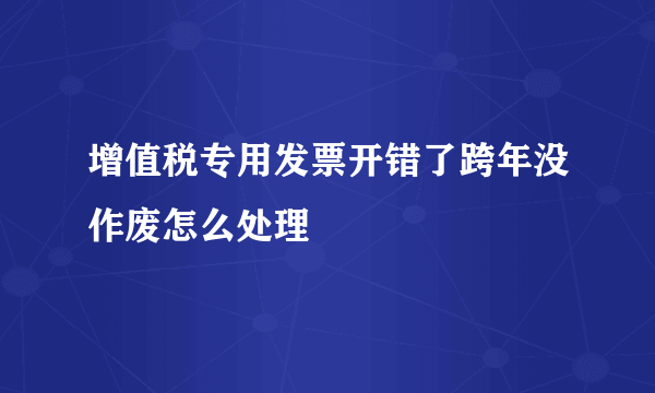 增值税专用发票开错了跨年没作废怎么处理