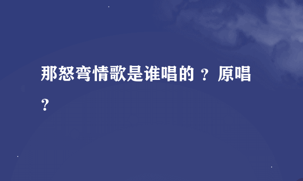 那怒弯情歌是谁唱的 ？原唱？