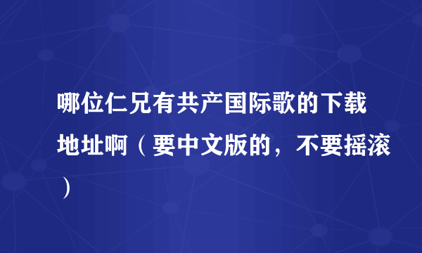 哪位仁兄有共产国际歌的下载地址啊（要中文版的，不要摇滚）