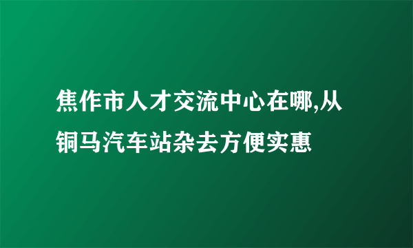 焦作市人才交流中心在哪,从铜马汽车站杂去方便实惠