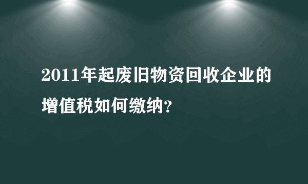 2011年起废旧物资回收企业的增值税如何缴纳？