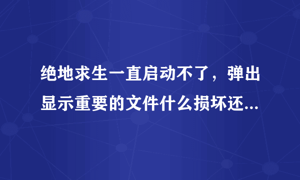 绝地求生一直启动不了，弹出显示重要的文件什么损坏还是未发现，看不懂。求助。