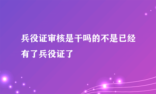 兵役证审核是干吗的不是已经有了兵役证了