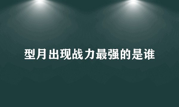 型月出现战力最强的是谁