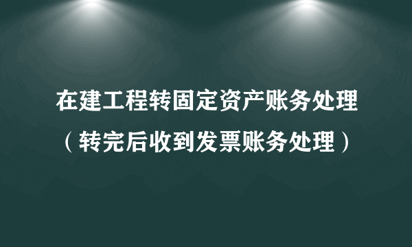 在建工程转固定资产账务处理（转完后收到发票账务处理）