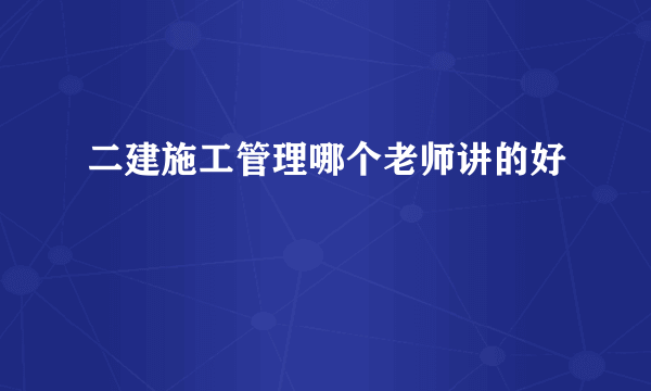 二建施工管理哪个老师讲的好