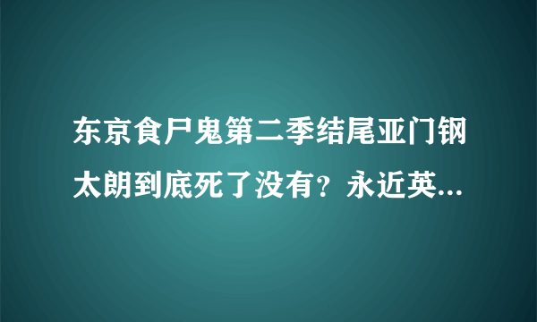 东京食尸鬼第二季结尾亚门钢太朗到底死了没有？永近英良呢？ 我个人不会太看黑白漫画，老是看不懂，而且