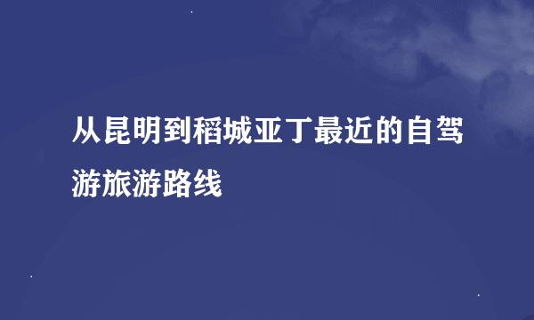 从昆明到稻城亚丁最近的自驾游旅游路线