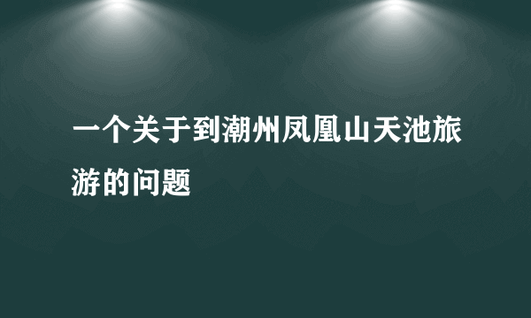 一个关于到潮州凤凰山天池旅游的问题