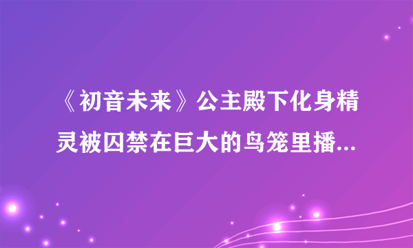 《初音未来》公主殿下化身精灵被囚禁在巨大的鸟笼里播放的歌曲是什么