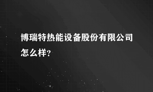 博瑞特热能设备股份有限公司怎么样？