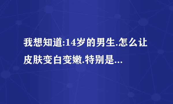 我想知道:14岁的男生.怎么让皮肤变白变嫩.特别是手臂和脸