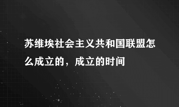 苏维埃社会主义共和国联盟怎么成立的，成立的时间