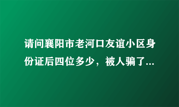 请问襄阳市老河口友谊小区身份证后四位多少，被人骗了钱.给我的身份证把后四位涂抹掉了……