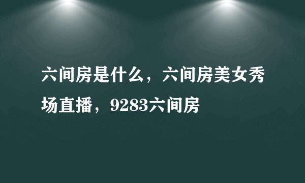 六间房是什么，六间房美女秀场直播，9283六间房