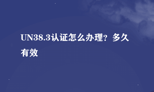 UN38.3认证怎么办理？多久有效