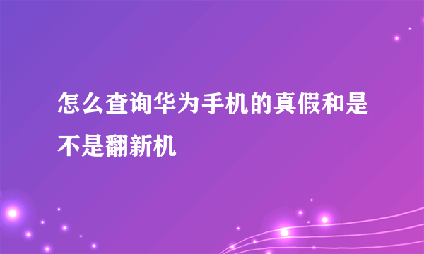 怎么查询华为手机的真假和是不是翻新机