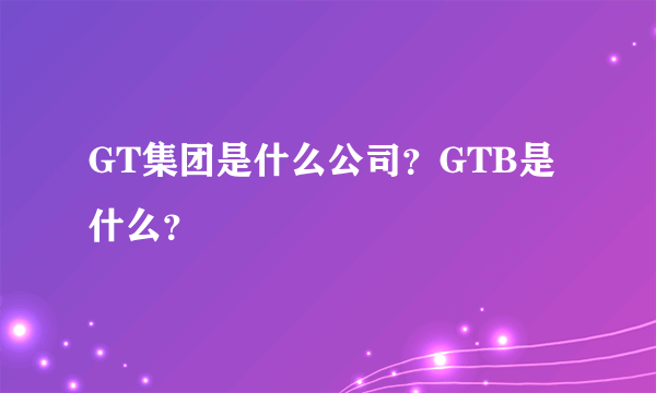 GT集团是什么公司？GTB是什么？