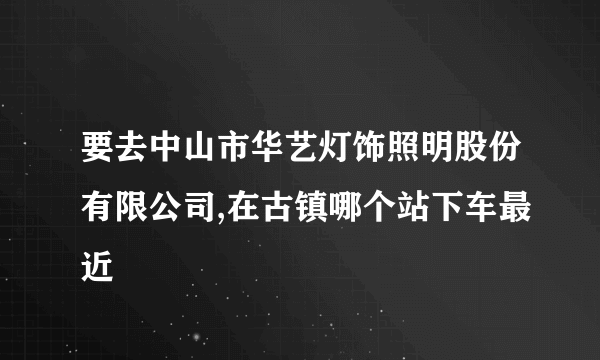 要去中山市华艺灯饰照明股份有限公司,在古镇哪个站下车最近