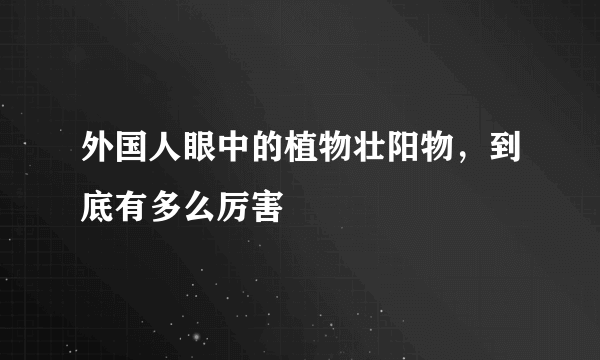 外国人眼中的植物壮阳物，到底有多么厉害