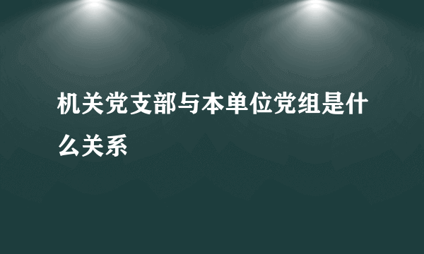 机关党支部与本单位党组是什么关系