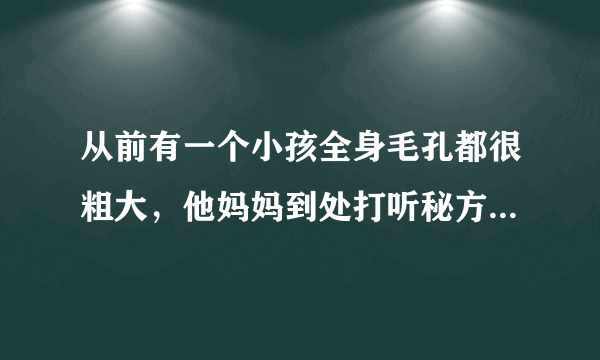 从前有一个小孩全身毛孔都很粗大，他妈妈到处打听秘方治疗毛孔粗大，终于有一天他妈妈听说用芝麻泡澡。。