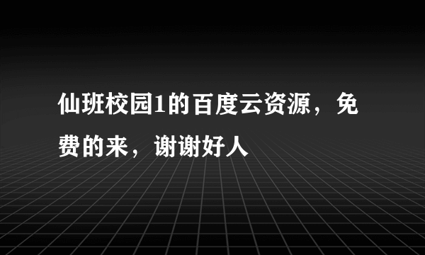 仙班校园1的百度云资源，免费的来，谢谢好人