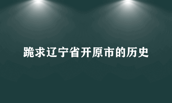 跪求辽宁省开原市的历史