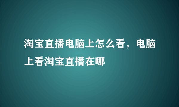 淘宝直播电脑上怎么看，电脑上看淘宝直播在哪