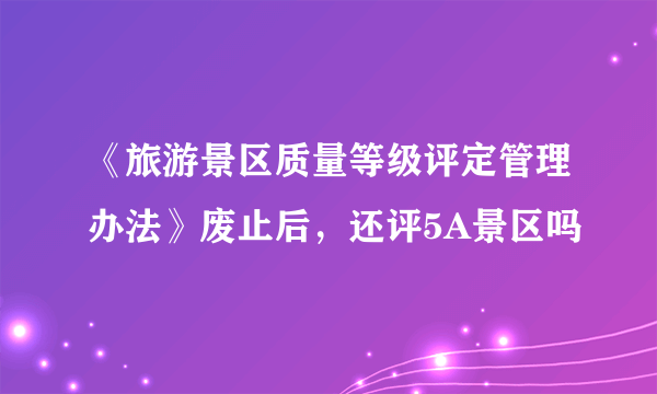 《旅游景区质量等级评定管理办法》废止后，还评5A景区吗