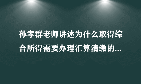 孙孝群老师讲述为什么取得综合所得需要办理汇算清缴的纳税申报？