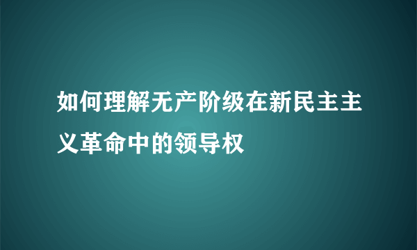 如何理解无产阶级在新民主主义革命中的领导权