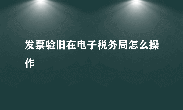 发票验旧在电子税务局怎么操作